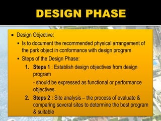  Design Objective:
 Is to document the recommended physical arrangement of
the park object in conformance with design program
 Steps of the Design Phase:
1. Steps 1 : Establish design objectives from design
program
- should be expressed as functional or performance
objectives
2. Steps 2 : Site analysis – the process of evaluate &
comparing several sites to determine the best program
& suitable
 