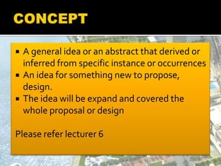  A general idea or an abstract that derived or
inferred from specific instance or occurrences
 An idea for something new to propose,
design.
 The idea will be expand and covered the
whole proposal or design
Please refer lecturer 6
 