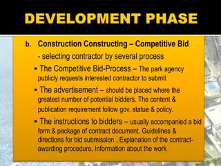 b. Construction Constructing – Competitive Bid
- selecting contractor by several process
 The Competitive Bid-Process – The park agency
publicly requests interested contractor to submit
 The advertisement – should be placed where the
greatest number of potential bidders. The content &
publication requirement follow gov. statue & policy.
 The instructions to bidders – usually accompanied a bid
form & package of contract document. Guidelines &
directions for bid submission , Explanation of the contract-
awarding procedure, Information about the work
 