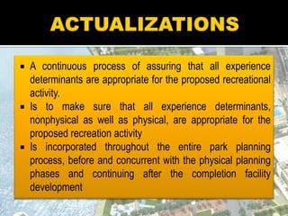  A continuous process of assuring that all experience
determinants are appropriate for the proposed recreational
activity.
 Is to make sure that all experience determinants,
nonphysical as well as physical, are appropriate for the
proposed recreation activity
 Is incorporated throughout the entire park planning
process, before and concurrent with the physical planning
phases and continuing after the completion facility
development
 