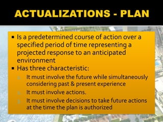  Is a predetermined course of action over a
specified period of time representing a
projected response to an anticipated
environment
 Has three characteristic:
1. It must involve the future while simultaneously
considering past & present experience
2. It must involve actions.
3. It must involve decisions to take future actions
at the time the plan is authorized
 