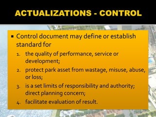  Control document may define or establish
standard for
1. the quality of performance, service or
development;
2. protect park asset from wastage, misuse, abuse,
or loss;
3. is a set limits of responsibility and authority;
direct planning concern;
4. facilitate evaluation of result.
 
