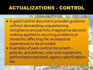  A good control document provides guidance
without demanding unquestioning
compliance and permits imaginative decision
making applied to recurring problems or
situations affecting the recreational
experiences to be provided
 Examples of park control document –
policies, procedures, rules and regulations,
performance standard, agency specifications
etc.
 