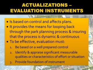 Is based on control and affects plans.
 It provides the means for looping back
through the park planning process & insuring
that the process is dynamic & continuous
 To be effective, evaluation must:
1. Be based on a well prepared control
2. Identify & appraise significant measurable
qualities or characteristics of effort or situation
3. Provide foundation of instrument
 