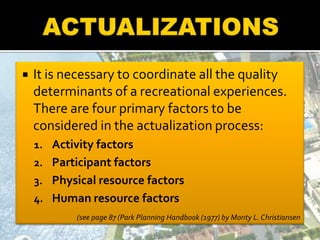  It is necessary to coordinate all the quality
determinants of a recreational experiences.
There are four primary factors to be
considered in the actualization process:
1. Activity factors
2. Participant factors
3. Physical resource factors
4. Human resource factors
(see page 87 (Park Planning Handbook (1977) by Monty L. Christiansen
 
