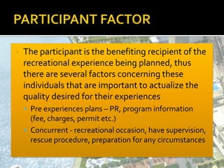  The participant is the benefiting recipient of the
recreational experience being planned, thus
there are several factors concerning these
individuals that are important to actualize the
quality desired for their experiences
 Pre experiences plans – PR, program information
(fee, charges, permit etc.)
 Concurrent - recreational occasion, have supervision,
rescue procedure, preparation for any circumstances
 