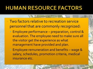  Two factors relative to recreation service
personnel that are commonly recognized:
 Employee performance – preparation, control &
evaluation.The employee need to make sure all
the visitor get the experience as what
management have provided and plan.
 Employee remuneration and benefits – wage &
salary, schedules, promotion criteria, medical
insurance etc.
 
