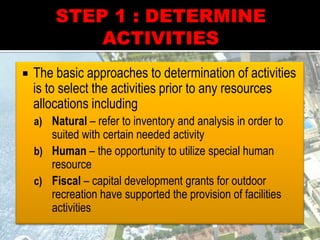  The basic approaches to determination of activities
is to select the activities prior to any resources
allocations including
a) Natural – refer to inventory and analysis in order to
suited with certain needed activity
b) Human – the opportunity to utilize special human
resource
c) Fiscal – capital development grants for outdoor
recreation have supported the provision of facilities
activities
 
