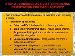  Two preliminary considerations must be examined when preparing
a design:
1. Experience opportunities
a. Entry Level Participation – basic skills of any activities
b. Skills-Improvement Participation – require special program
c. Programmed Participation – scheduled experience with or
without formal organization
d. Unstructured Participation – some activities are 'prone to
inclination & opportunity
e. Competitive Participation – compete and evaluate
f. Vicarious Participation – where are spectators enjoy the
excitement & fun of an activity while not actually being involved
 