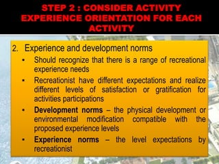 2. Experience and development norms
▪ Should recognize that there is a range of recreational
experience needs
▪ Recreationist have different expectations and realize
different levels of satisfaction or gratification for
activities participations
▪ Development norms – the physical development or
environmental modification compatible with the
proposed experience levels
▪ Experience norms – the level expectations by
recreationist
STEP 2 : CONSIDER ACTIVITY
EXPERIENCE ORIENTATION FOR EACH
ACTIVITY
 