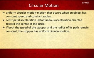 Sir Melo
Circular Motion
 uniform circular motion-motion that occurs when an object has
constant speed and constant radius.
 centripetal acceleration instantaneous acceleration directed
toward the centre of the circle
 If both the speed of the stopper and the radius of its path remain
constant, the stopper has uniform circular motion.
 