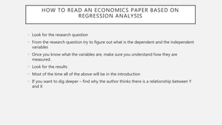 HOW TO READ AN ECONOMICS PAPER BASED ON
REGRESSION ANALYSIS
• Look for the research question
• From the research question try to figure out what is the dependent and the independent
variables
• Once you know what the variables are, make sure you understand how they are
measured.
• Look for the results
• Most of the time all of the above will be in the introduction
• If you want to dig deeper – find why the author thinks there is a relationship between Y
and X
 