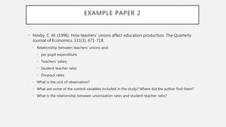 EXAMPLE PAPER 2
• Hoxby, C. M. (1996). How teachers' unions affect education production. The Quarterly
Journal of Economics, 111(3), 671-718.
• Relationship between teachers’ unions and:
• per pupil expenditure
• Teachers’ salary
• Student-teacher ratio
• Dropout rates
• What is the unit of observation?
• What are some of the control variables included in the study? Where did the author find them?
• What is the relationship between unionization rates and student-teacher ratio?
 