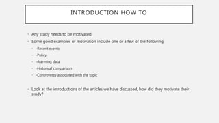 INTRODUCTION HOW TO
• Any study needs to be motivated
• Some good examples of motivation include one or a few of the following
• -Recent events
• -Policy
• -Alarming data
• -Historical comparison
• -Controversy associated with the topic
• Look at the introductions of the articles we have discussed, how did they motivate their
study?
 