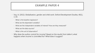 EXAMPLE PAPER 4
• Voy, A. (2012). Globalization, gender and child work. Oxford Development Studies, 40(1),
1-19.
• What is the baseline regression?
• What are the dependent variables?
• What are the independent variables of interest? How are they measured?
• What are the data sources?
• What is the unit of observation?
• Why does the author control for income? Based on the results from table 4, what
happens when income is controlled for? What does it suggest?
 