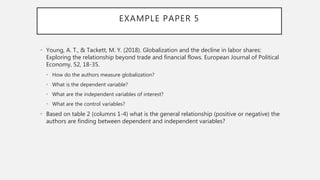 EXAMPLE PAPER 5
• Young, A. T., & Tackett, M. Y. (2018). Globalization and the decline in labor shares:
Exploring the relationship beyond trade and financial flows. European Journal of Political
Economy, 52, 18-35.
• How do the authors measure globalization?
• What is the dependent variable?
• What are the independent variables of interest?
• What are the control variables?
• Based on table 2 (columns 1-4) what is the general relationship (positive or negative) the
authors are finding between dependent and independent variables?
 