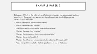 EXAMPLE PAPER 6
• Bologna, J. (2014). Is the Internet an effective mechanism for reducing corruption
experience? Evidence from a cross-section of countries. Applied Economics
Letters, 21(10), 687-691.
• What is the research question of the paper?
• What is the independent variable?
• How did the author construct her independent variable?
• What are the dependent variables?
• What are the data sources for the dependent variable?
• What are the control variables?
• What are the differences between specifications 1,2,3 and 4 in each table?
• Please interpret the results for the first specification in one of the tables
 
