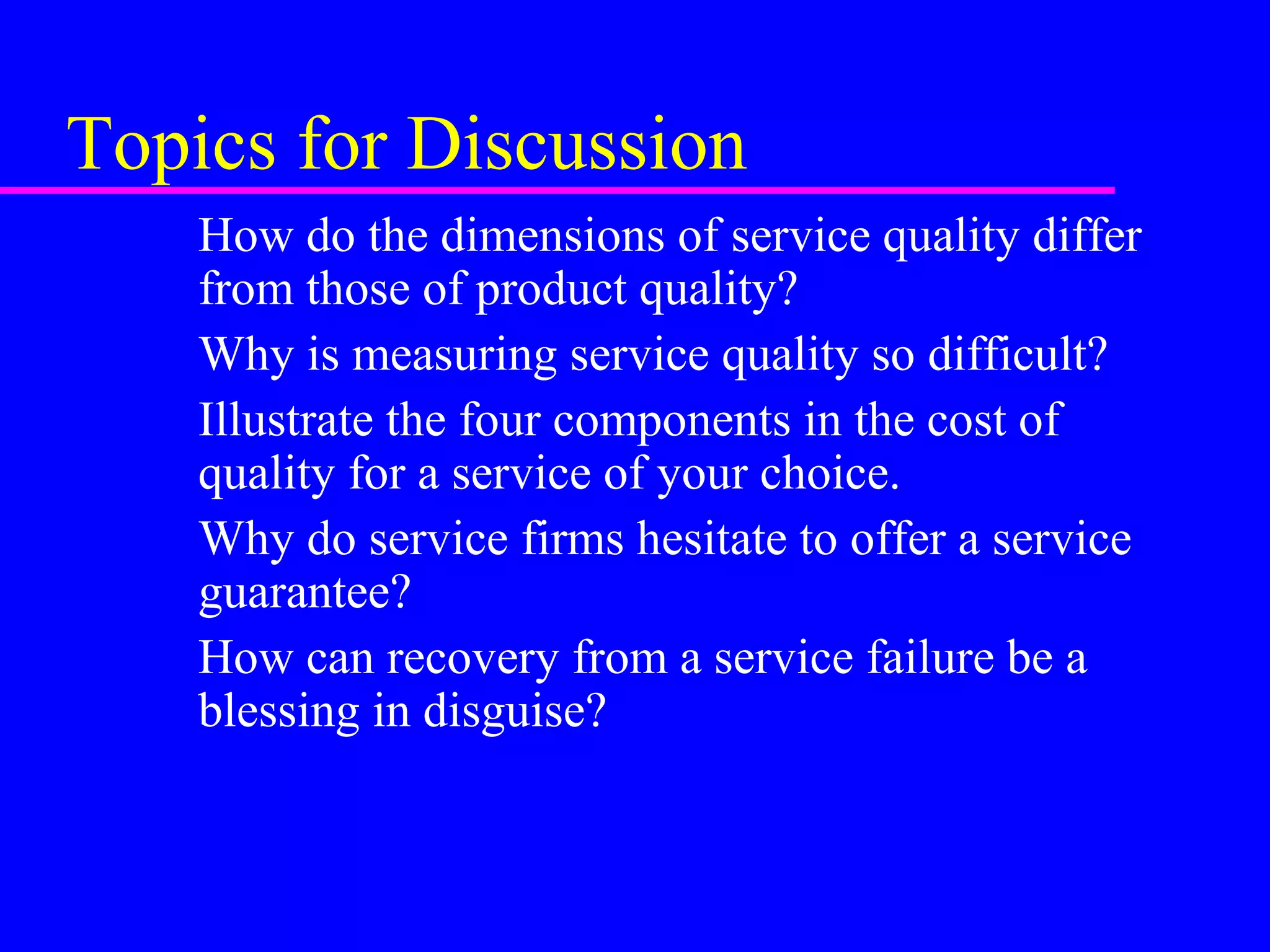 Topics for Discussion
How do the dimensions of service quality differ
from those of product quality?
Why is measuring service quality so difficult?
Illustrate the four components in the cost of
quality for a service of your choice.
Why do service firms hesitate to offer a service
guarantee?
How can recovery from a service failure be a
blessing in disguise?
 