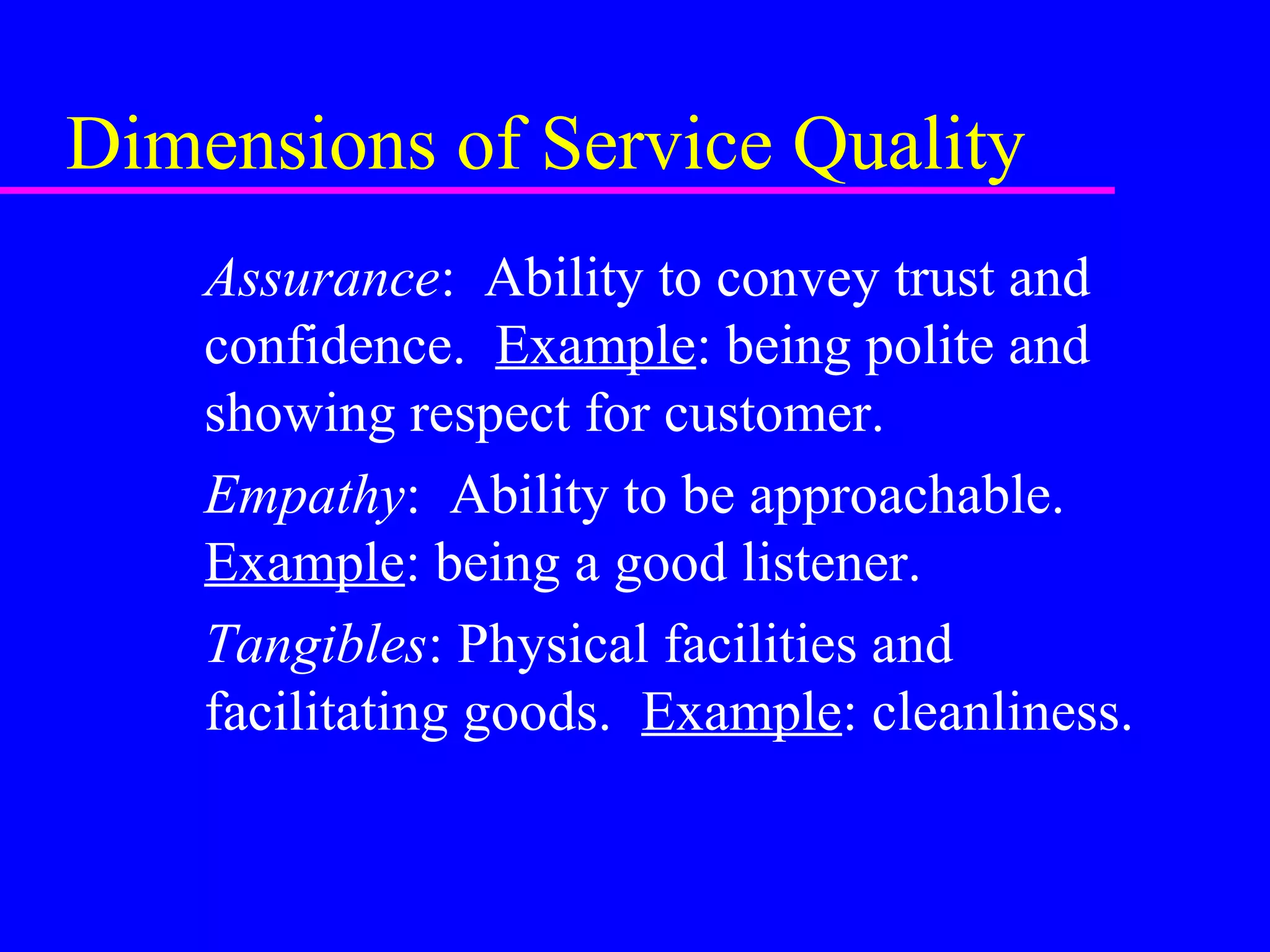 Dimensions of Service Quality
Assurance: Ability to convey trust and
confidence. Example: being polite and
showing respect for customer.
Empathy: Ability to be approachable.
Example: being a good listener.
Tangibles: Physical facilities and
facilitating goods. Example: cleanliness.
 