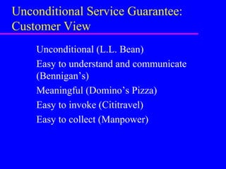 Unconditional Service Guarantee:
Customer View
Unconditional (L.L. Bean)
Easy to understand and communicate
(Bennigan’s)
Meaningful (Domino’s Pizza)
Easy to invoke (Cititravel)
Easy to collect (Manpower)
 