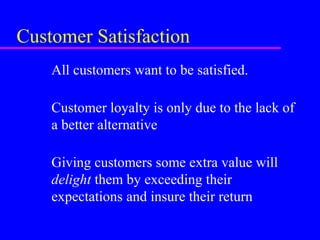 Customer Satisfaction
All customers want to be satisfied.
Customer loyalty is only due to the lack of
a better alternative
Giving customers some extra value will
delight them by exceeding their
expectations and insure their return
 