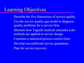 Learning Objectives
Describe the five dimensions of service quality.
Use the service quality gap model to diagnose
quality problems for a service firm.
Illustrate how Taguchi methods and poka-yoke
methods are applied to service design.
Construct a statistical process control chart.
Develop unconditional service guarantees.
Plan for service recovery.
 
