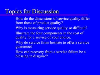 Topics for Discussion
How do the dimensions of service quality differ
from those of product quality?
Why is measuring service quality so difficult?
Illustrate the four components in the cost of
quality for a service of your choice.
Why do service firms hesitate to offer a service
guarantee?
How can recovery from a service failure be a
blessing in disguise?
 