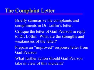 The Complaint Letter
Briefly summarize the complaints and
compliments in Dr. Loflin’s letter.
Critique the letter of Gail Pearson in reply
to Dr. Loflin. What are the strengths and
weaknesses of the letter?
Prepare an “improved” response letter from
Gail Pearson
What further action should Gail Pearson
take in view of this incident?
 