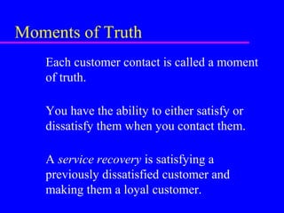 Moments of Truth
Each customer contact is called a moment
of truth.
You have the ability to either satisfy or
dissatisfy them when you contact them.
A service recovery is satisfying a
previously dissatisfied customer and
making them a loyal customer.
 