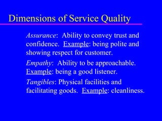 Dimensions of Service Quality
Assurance: Ability to convey trust and
confidence. Example: being polite and
showing respect for customer.
Empathy: Ability to be approachable.
Example: being a good listener.
Tangibles: Physical facilities and
facilitating goods. Example: cleanliness.
 