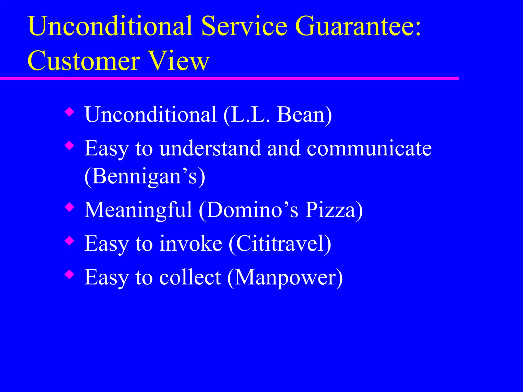 Unconditional Service Guarantee:
Customer View
 Unconditional (L.L. Bean)
 Easy to understand and communicate
(Bennigan’s)
 Meaningful (Domino’s Pizza)
 Easy to invoke (Cititravel)
 Easy to collect (Manpower)
 