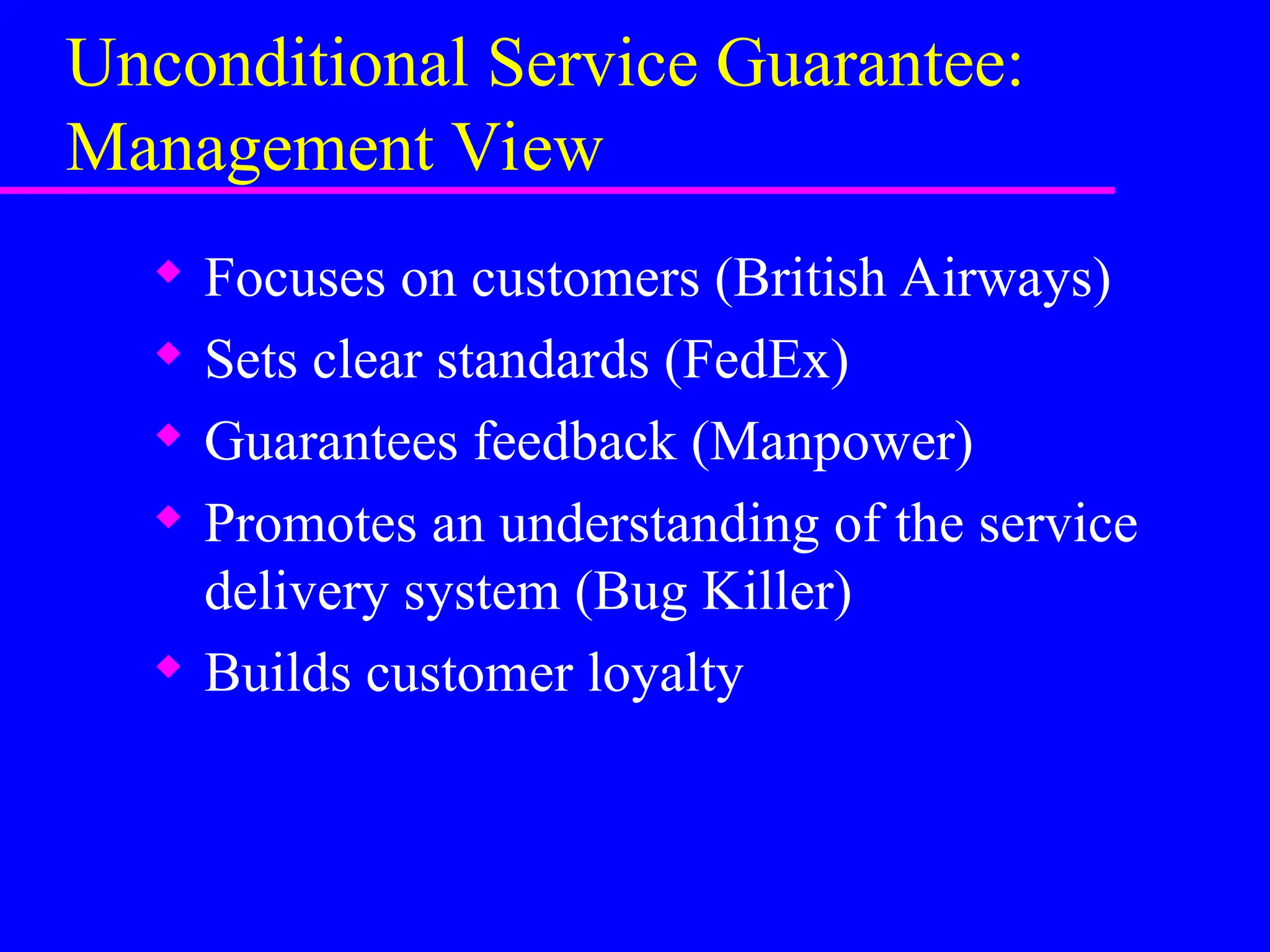 Unconditional Service Guarantee:
Management View
 Focuses on customers (British Airways)
 Sets clear standards (FedEx)
 Guarantees feedback (Manpower)
 Promotes an understanding of the service
delivery system (Bug Killer)
 Builds customer loyalty
 