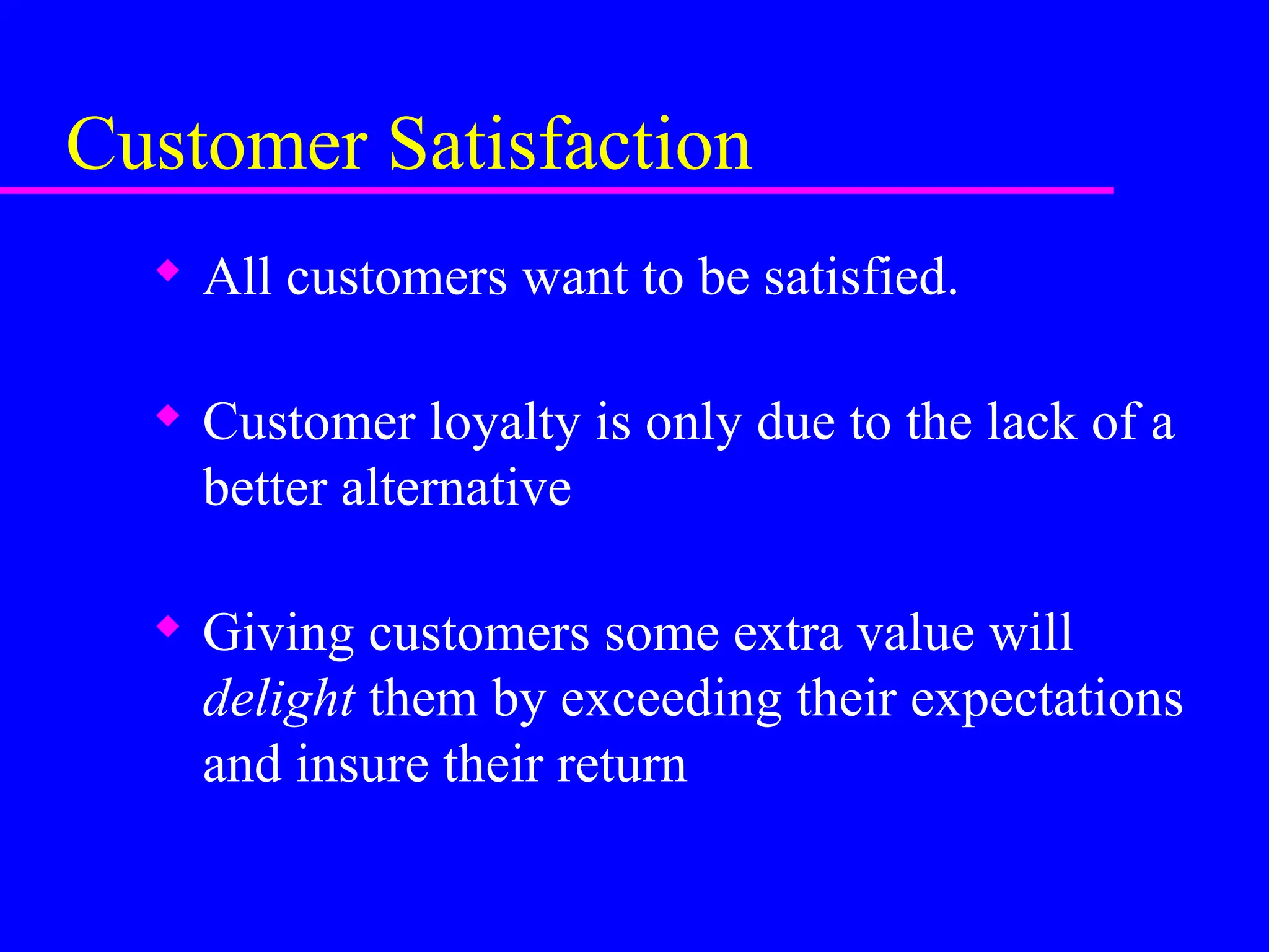 Customer Satisfaction
 All customers want to be satisfied.
 Customer loyalty is only due to the lack of a
better alternative
 Giving customers some extra value will
delight them by exceeding their expectations
and insure their return
 