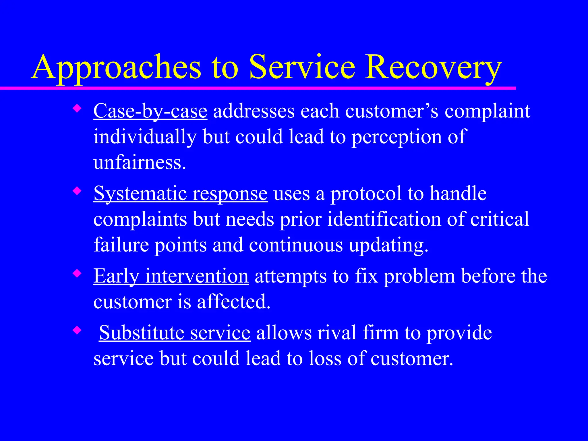 Approaches to Service Recovery
 Case-by-case addresses each customer’s complaint
individually but could lead to perception of
unfairness.
 Systematic response uses a protocol to handle
complaints but needs prior identification of critical
failure points and continuous updating.
 Early intervention attempts to fix problem before the
customer is affected.
 Substitute service allows rival firm to provide
service but could lead to loss of customer.
 