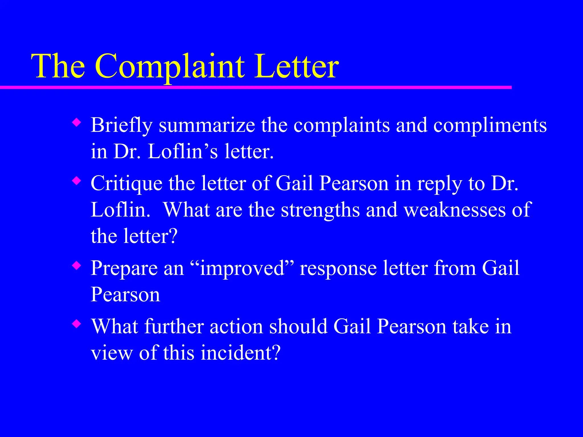 The Complaint Letter
 Briefly summarize the complaints and compliments
in Dr. Loflin’s letter.
 Critique the letter of Gail Pearson in reply to Dr.
Loflin. What are the strengths and weaknesses of
the letter?
 Prepare an “improved” response letter from Gail
Pearson
 What further action should Gail Pearson take in
view of this incident?
 