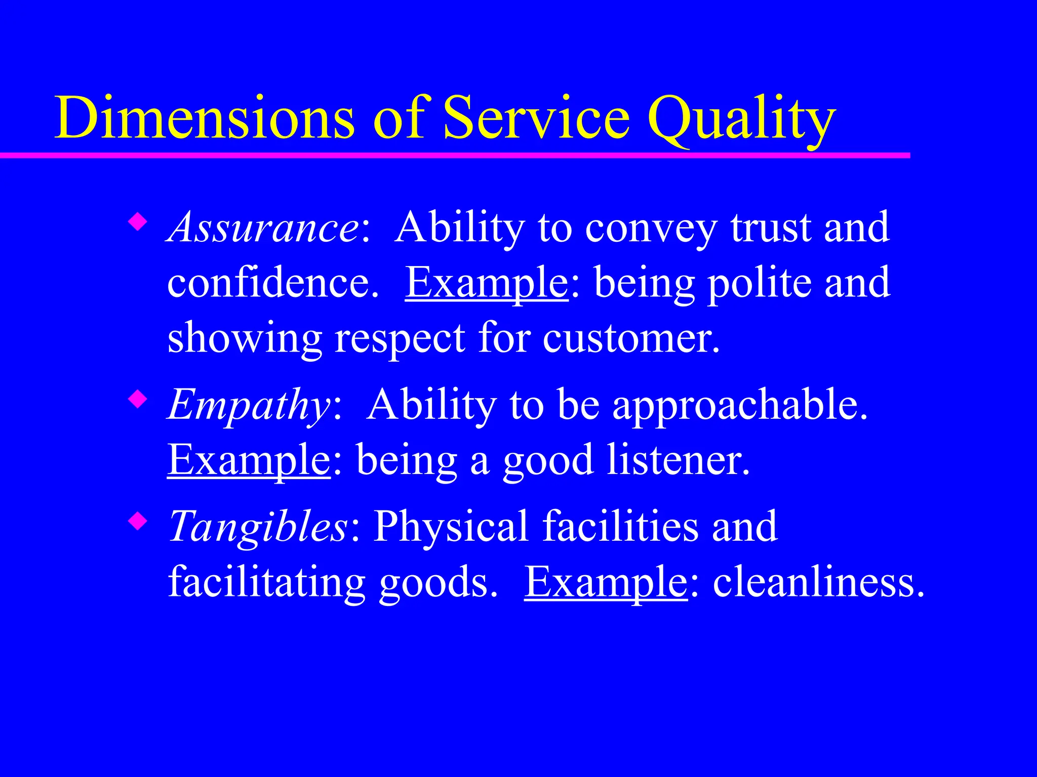 Dimensions of Service Quality
 Assurance: Ability to convey trust and
confidence. Example: being polite and
showing respect for customer.
 Empathy: Ability to be approachable.
Example: being a good listener.
 Tangibles: Physical facilities and
facilitating goods. Example: cleanliness.
 