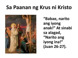 Sa Paanan ng Krus ni Kristo
               “Babae, narito
               ang iyong
               anak!” At sinabi
               sa alagad,
               “Narito ang
               iyong ina!”
               (Juan 26-27).
 