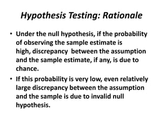 Hypothesis Testing: Rationale
• Under the null hypothesis, if the probability
  of observing the sample estimate is
  high, discrepancy between the assumption
  and the sample estimate, if any, is due to
  chance.
• If this probability is very low, even relatively
  large discrepancy between the assumption
  and the sample is due to invalid null
  hypothesis.
 