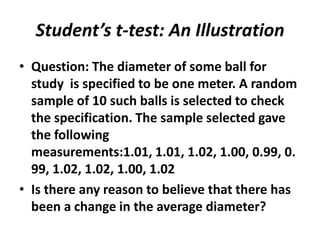 Student’s t-test: An Illustration
• Question: The diameter of some ball for
  study is specified to be one meter. A random
  sample of 10 such balls is selected to check
  the specification. The sample selected gave
  the following
  measurements:1.01, 1.01, 1.02, 1.00, 0.99, 0.
  99, 1.02, 1.02, 1.00, 1.02
• Is there any reason to believe that there has
  been a change in the average diameter?
 