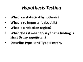 Hypothesis Testing
•   What is a statistical hypothesis?
•   What is so important about it?
•   What is a rejection region?
•   What does it mean to say that a finding is
    statistically significant?
•   Describe Type I and Type II errors.
 