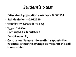Student’s t-test
•   Estimate of population variance = 0.000151
•   Std. deviation = 0.012288
•   t-statistic = 1.953125 (9 d.f.)
•   t(9,0.05) = 2.262
•   Computed t < tabulated t
•   Do not reject H0
•   Conclusion: Sample information supports the
    hypothesis that the average diameter of the ball
    is one meter.
 