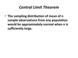 Central Limit Theorem
• The sampling distribution of mean of n
  sample observations from any population
  would be approximately normal when n is
  sufficiently large.
 