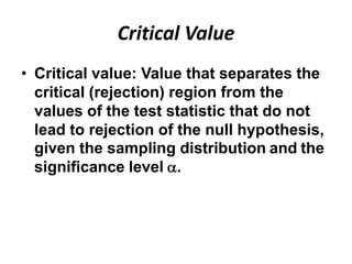 Critical Value
• Critical value: Value that separates the
  critical (rejection) region from the
  values of the test statistic that do not
  lead to rejection of the null hypothesis,
  given the sampling distribution and the
  significance level .
 