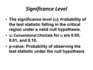 Significance Level
• The significance level ( ): Probability of
  the test statistic falling in the critical
  region under a valid null hypothesis.
• : Conventional Choices for are 0.05,
  0.01, and 0.10.
• p-value: Probability of observing the
  test statistic under the null hypothesis
 