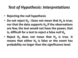 Test of Hypothesis: Interpretations
• Rejecting the null hypothesis
• Do not reject H0 : Does not mean that H0 is true;
  nor that the data supports H0.If the observations
  are few, the test would not have the power, that
  is, difficult for a test to reject a false null H0.
• Reject H0 does not mean that HA is true. It
  means that either H0 is false or the event has
  probability no larger than the significance level.
 