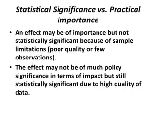 Statistical Significance vs. Practical
               Importance
• An effect may be of importance but not
  statistically significant because of sample
  limitations (poor quality or few
  observations).
• The effect may not be of much policy
  significance in terms of impact but still
  statistically significant due to high quality of
  data.
 