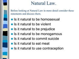 Natural Law.
Before looking at Natural Law in more detail consider these
statements and discuss them.
 Is it natural to be homosexual
 Is it natural to be violent
 Is it natural to be prejudice
 Is it natural to be monogamous
 Is it natural to commit suicide
 Is it natural to eat meat
 Is it natural to use contraception
 
