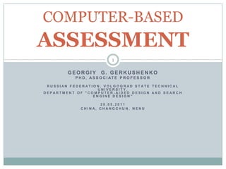 COMPUTER-BASED
ASSESSMENT
                               1

        GEORGIY          G. GERKUSHENKO
           P H D , A S S O C I AT E P R O F E S S O R

 RUSSIAN FEDERATION, VOLGOGRAD STATE TECHNICAL
                   UNIVERSITY,
DEPARTMENT OF "COMPUTER -AIDED DESIGN AND SEARCH
                 ENGINE DESIGN"

                     20.05.2011
              CHINA, CHANGCHUN, NENU
 