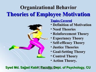 Organizational BehaviorOrganizational Behavior
Theories of Employee MotivationTheories of Employee Motivation
Topics CoveredTopics Covered
• Definition of MotivationDefinition of Motivation
• Need TheoriesNeed Theories
• Reinforcement TheoryReinforcement Theory
• Expectancy TheoryExpectancy Theory
• Self-efficacy TheorySelf-efficacy Theory
• Justice TheoriesJustice Theories
• Goal-Setting TheoryGoal-Setting Theory
• Control TheoryControl Theory
• Action Theory.Action Theory.
Syed Md. Sajjad Kabir, Faculty, Dept. of Psychology, CUSyed Md. Sajjad Kabir, Faculty, Dept. of Psychology, CUSMS Kabir, smskabir@psy.jnu.ac.bd;SMS Kabir, smskabir@psy.jnu.ac.bd;
smskabir218@gmail.comsmskabir218@gmail.com
11
 