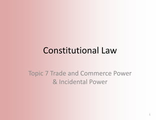 Constitutional Law
Topic 7 Trade and Commerce Power
& Incidental Power

1

 